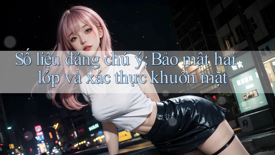 Số liệu đáng chú ý: Bảo mật hai lớp và xác thực khuôn mặt Số liệu đáng chú ý: Bảo mật hai lớp và xác thực khuôn mặt