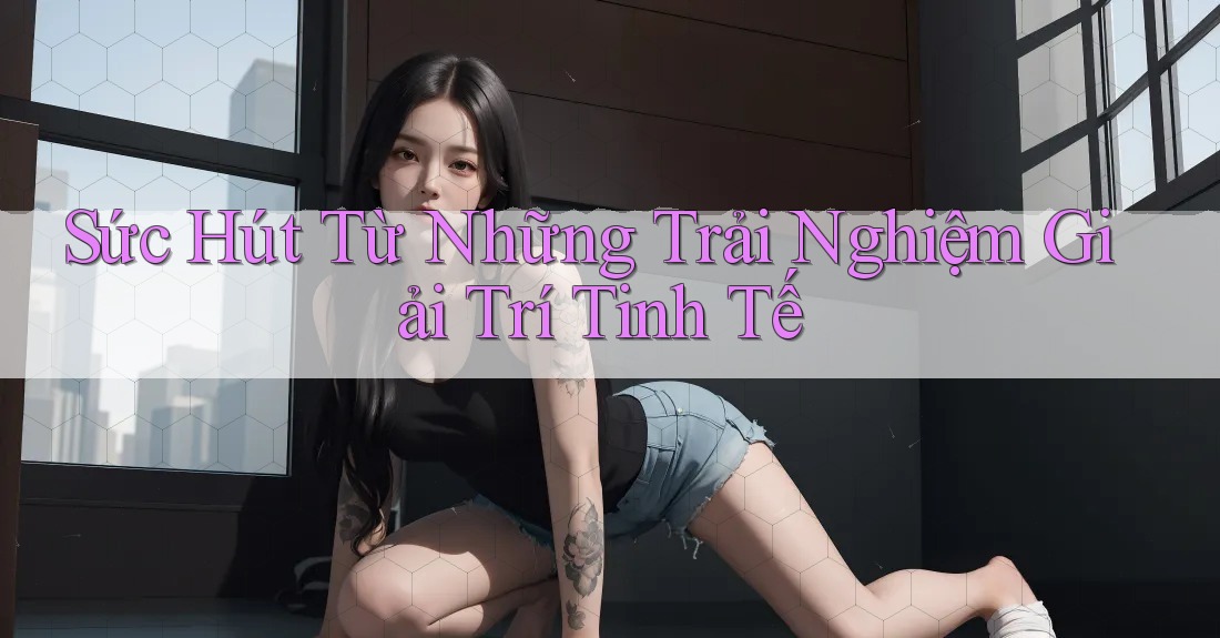 Sức Hút Từ Những Trải Nghiệm Giải Trí Tinh Tế Sức Hút Từ Những Trải Nghiệm Giải Trí Tinh Tế