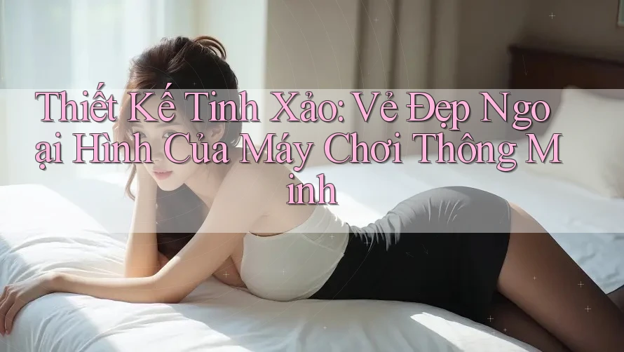 Thiết Kế Tinh Xảo: Vẻ Đẹp Ngoại Hình Của Máy Chơi Thông Minh Thiết Kế Tinh Xảo: Vẻ Đẹp Ngoại Hình Của Máy Chơi Thông Minh
