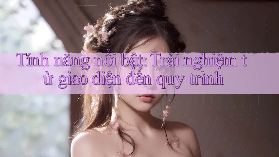 Tính năng nổi bật: Trải nghiệm từ giao diện đến quy trình