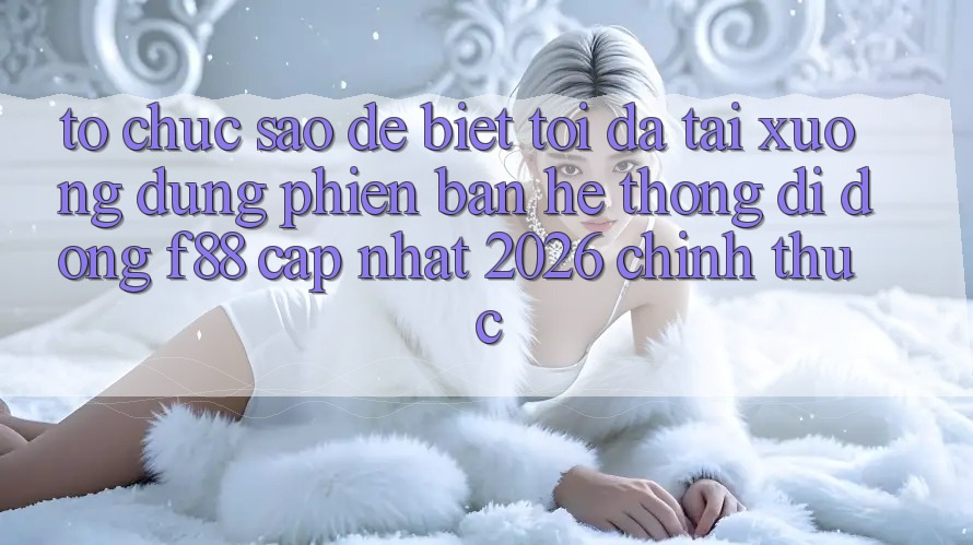 Tổ chức sao để biết tôi đã tải xuống đúng phiên bản hệ thống di động f88 cập nhật 2026 chính thức? Tổ chức sao để biết tôi đã tải xuống đúng phiên bản hệ thống di động f88 cập nhật 2026 chính thức?