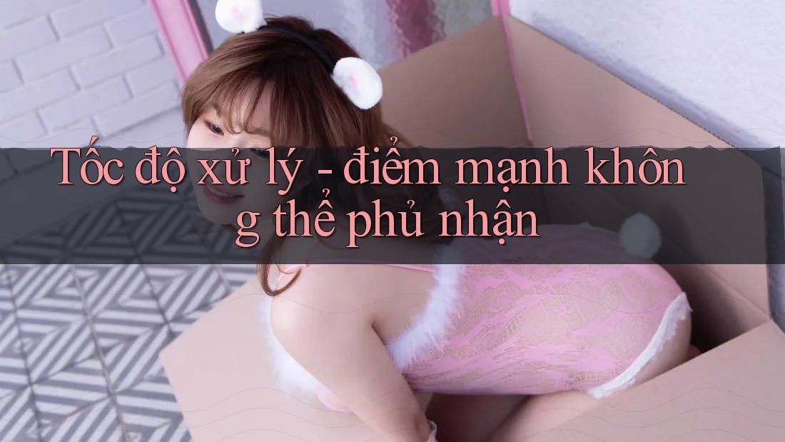 Tốc độ xử lý - điểm mạnh không thể phủ nhận Tốc độ xử lý - điểm mạnh không thể phủ nhận