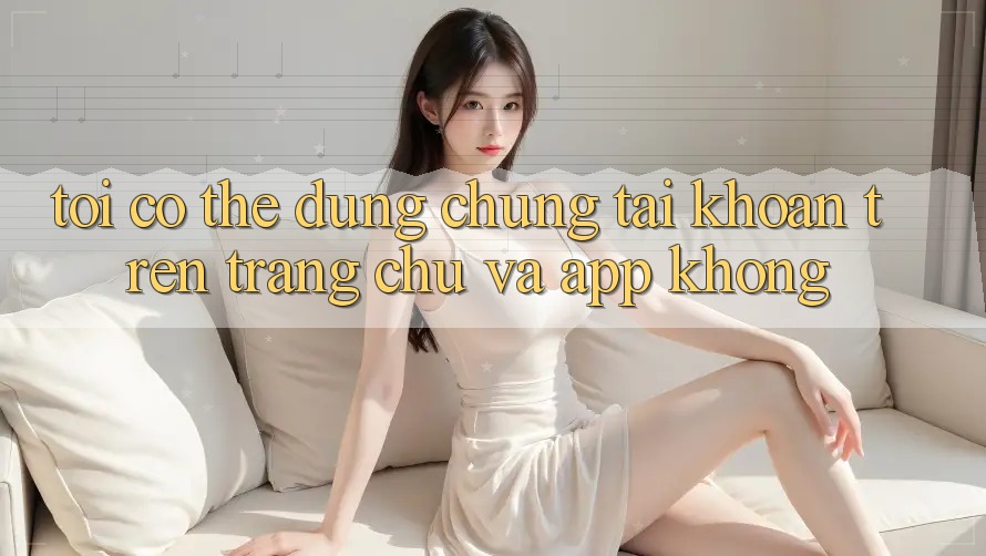 Tôi có thể dùng chung tài khoản trên trang chủ và app không? Tôi có thể dùng chung tài khoản trên trang chủ và app không?