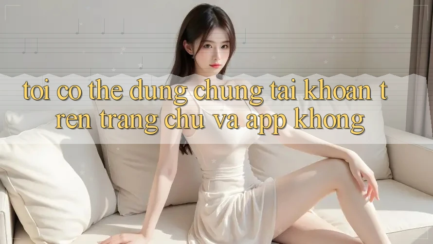 Tôi có thể dùng chung tài khoản trên trang chủ và app không? Tôi có thể dùng chung tài khoản trên trang chủ và app không?