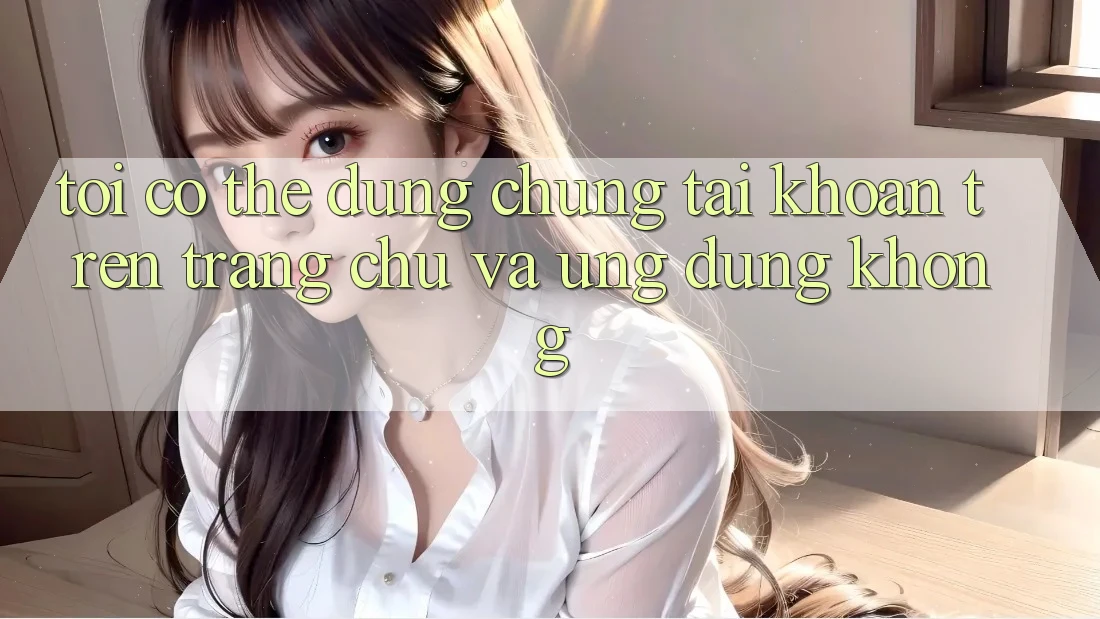 Tôi có thể dùng chung tài khoản trên trang chủ và ứng dụng không? Tôi có thể dùng chung tài khoản trên trang chủ và ứng dụng không?
