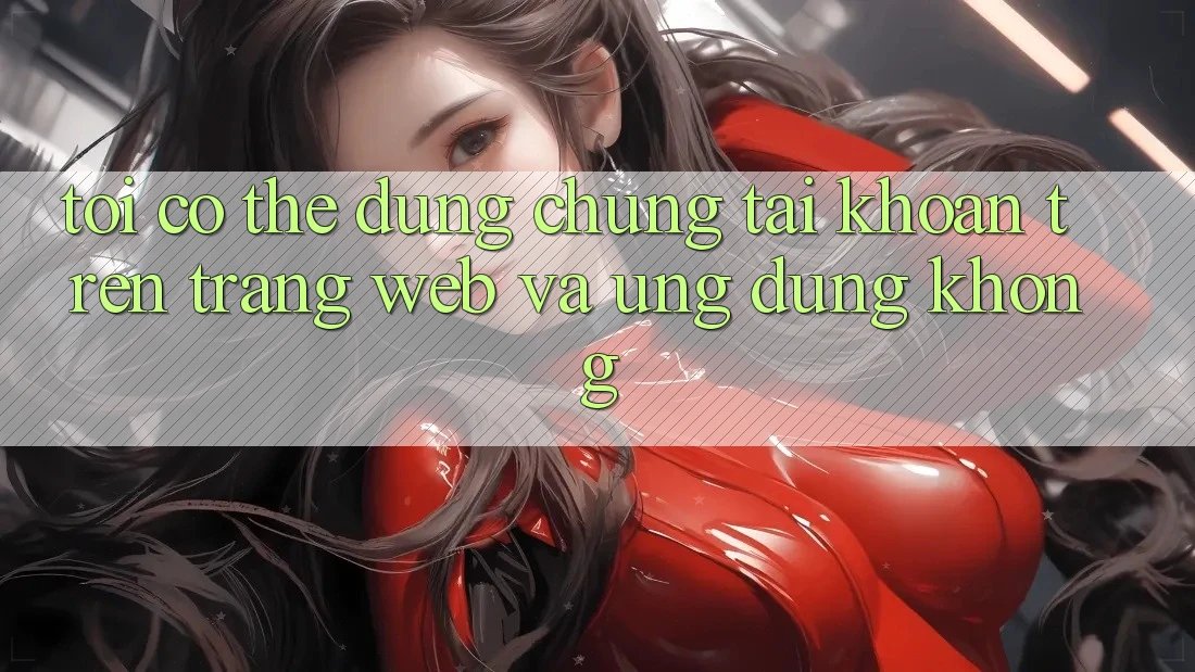 Tôi có thể dùng chung tài khoản trên trang web và ứng dụng không? Tôi có thể dùng chung tài khoản trên trang web và ứng dụng không?