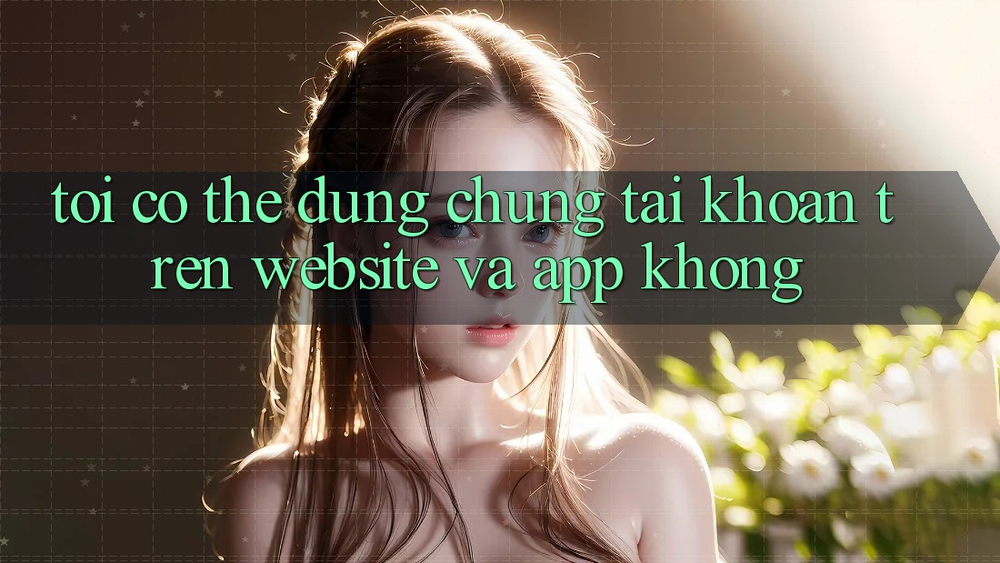 Tôi có thể dùng chung tài khoản trên website và app không? Tôi có thể dùng chung tài khoản trên website và app không?