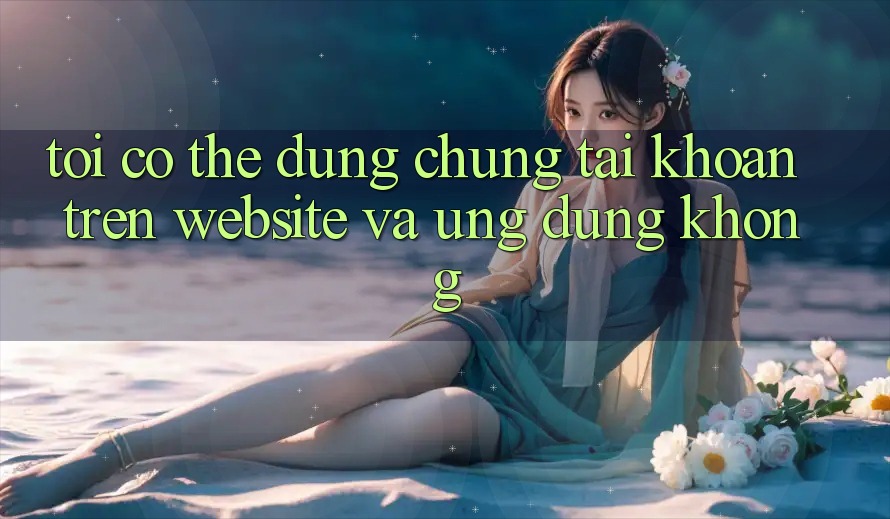 Tôi có thể dùng chung tài khoản trên website và ứng dụng không? Tôi có thể dùng chung tài khoản trên website và ứng dụng không?