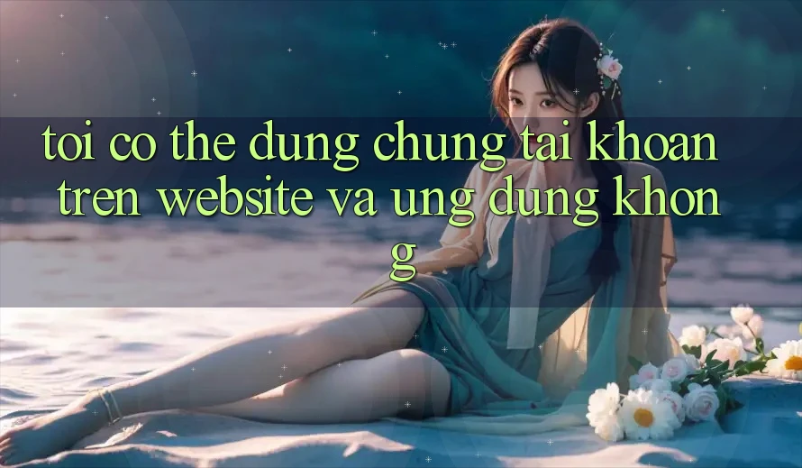 Tôi có thể dùng chung tài khoản trên website và ứng dụng không? Tôi có thể dùng chung tài khoản trên website và ứng dụng không?