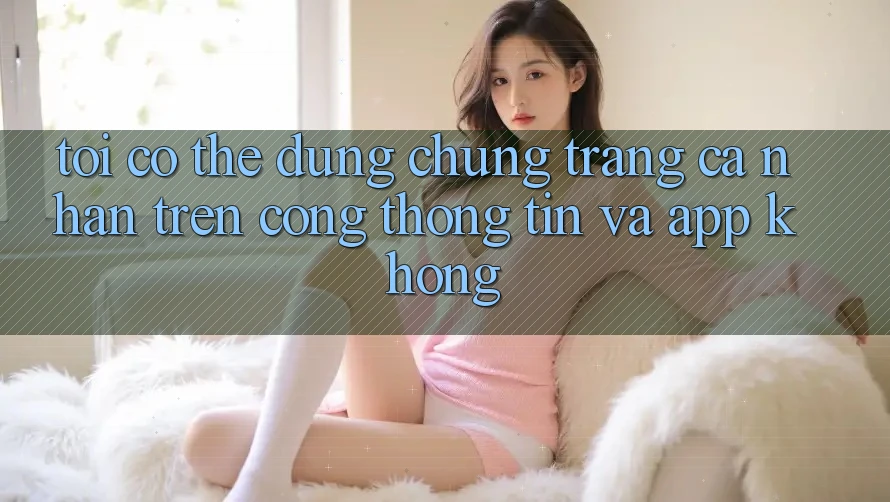 Tôi có thể dùng chung trang cá nhân trên cổng thông tin và app không?