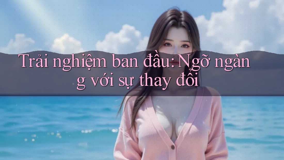 Trải nghiệm ban đầu: Ngỡ ngàng với sự thay đổi Trải nghiệm ban đầu: Ngỡ ngàng với sự thay đổi