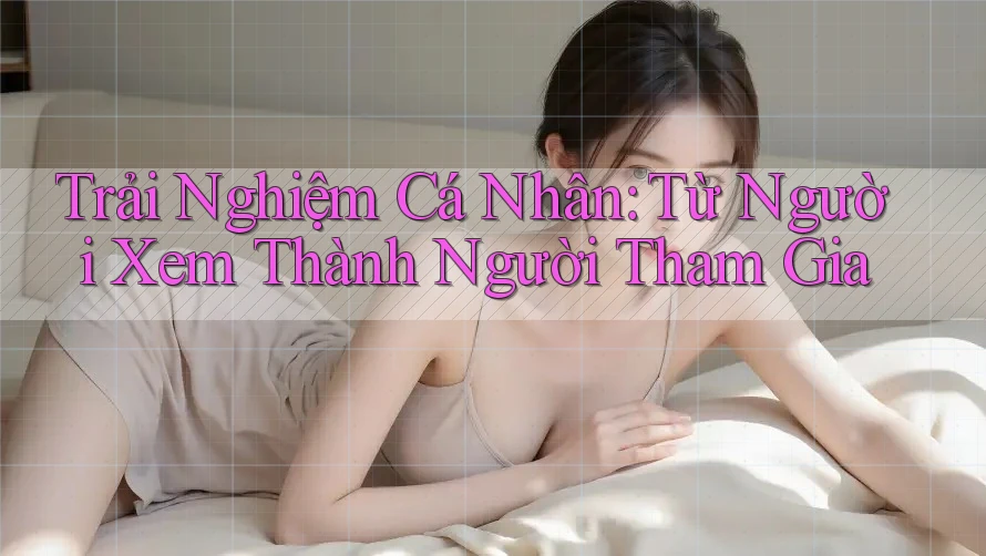 Trải Nghiệm Cá Nhân: Từ Người Xem Thành Người Tham Gia Trải Nghiệm Cá Nhân: Từ Người Xem Thành Người Tham Gia