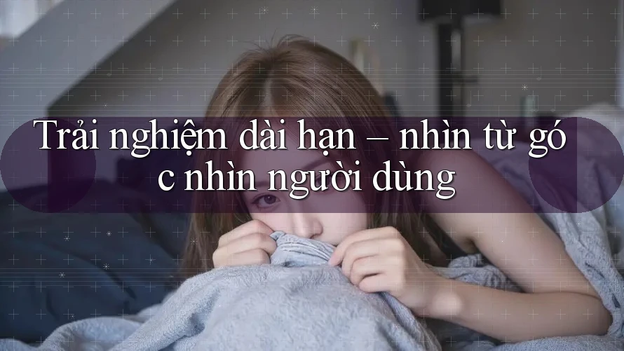 Trải nghiệm dài hạn – nhìn từ góc nhìn người dùng Trải nghiệm dài hạn – nhìn từ góc nhìn người dùng