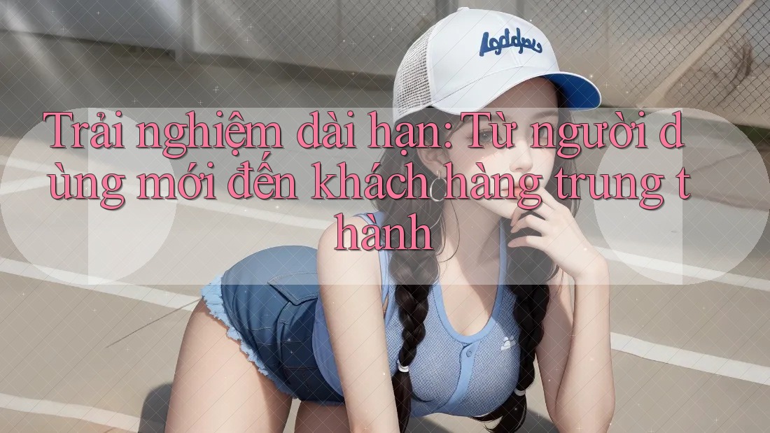 Trải nghiệm dài hạn: Từ người dùng mới đến khách hàng trung thành Trải nghiệm dài hạn: Từ người dùng mới đến khách hàng trung thành