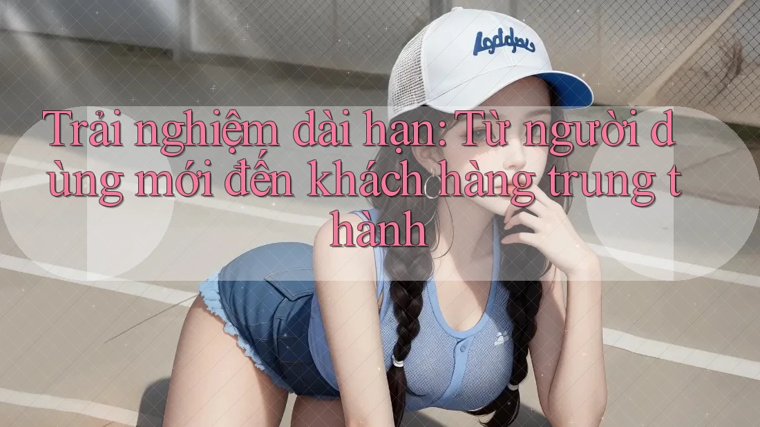 Trải nghiệm dài hạn: Từ người dùng mới đến khách hàng trung thành Trải nghiệm dài hạn: Từ người dùng mới đến khách hàng trung thành