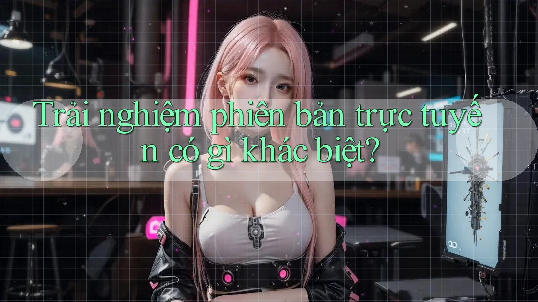 Trải nghiệm phiên bản trực tuyến có gì khác biệt? Trải nghiệm phiên bản trực tuyến có gì khác biệt?