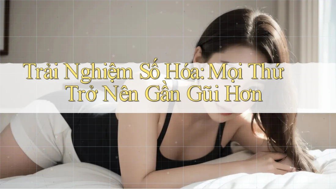 Trải Nghiệm Số Hóa: Mọi Thứ Trở Nên Gần Gũi Hơn Trải Nghiệm Số Hóa: Mọi Thứ Trở Nên Gần Gũi Hơn