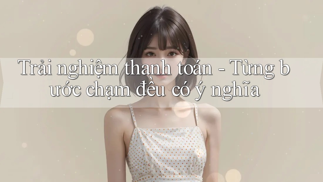 Trải nghiệm thanh toán - Từng bước chạm đều có ý nghĩa Trải nghiệm thanh toán - Từng bước chạm đều có ý nghĩa
