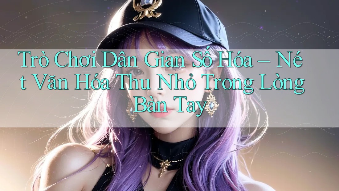 Trò Chơi Dân Gian Số Hóa – Nét Văn Hóa Thu Nhỏ Trong Lòng Bàn Tay Trò Chơi Dân Gian Số Hóa – Nét Văn Hóa Thu Nhỏ Trong Lòng Bàn Tay