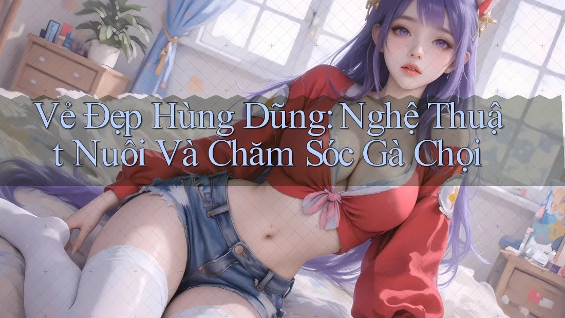 Vẻ Đẹp Hùng Dũng: Nghệ Thuật Nuôi Và Chăm Sóc Gà Chọi Vẻ Đẹp Hùng Dũng: Nghệ Thuật Nuôi Và Chăm Sóc Gà Chọi