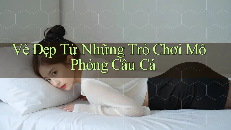 Vẻ Đẹp Từ Những Trò Chơi Mô Phỏng Câu Cá Vẻ Đẹp Từ Những Trò Chơi Mô Phỏng Câu Cá