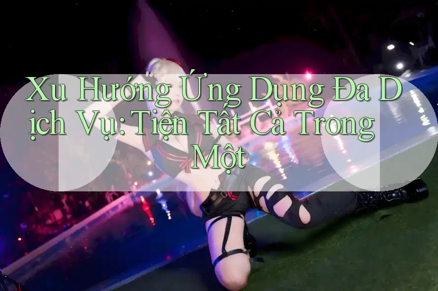 Xu Hướng Ứng Dụng Đa Dịch Vụ: Tiện Tất Cả Trong Một