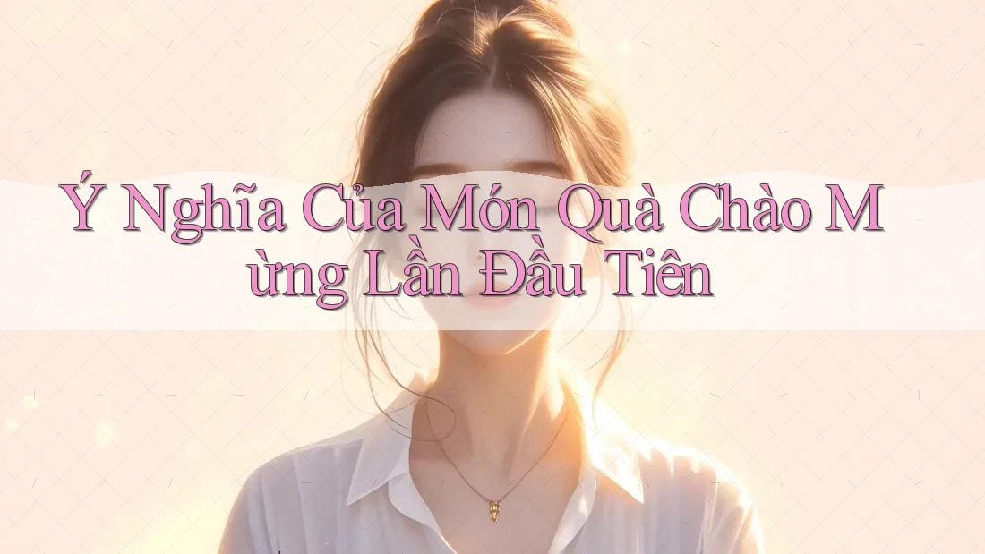 Ý Nghĩa Của Món Quà Chào Mừng Lần Đầu Tiên Ý Nghĩa Của Món Quà Chào Mừng Lần Đầu Tiên